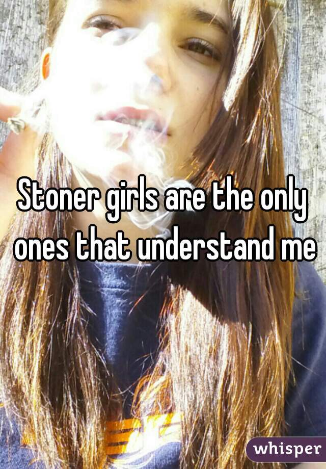 Stoner girls are the only ones that understand me