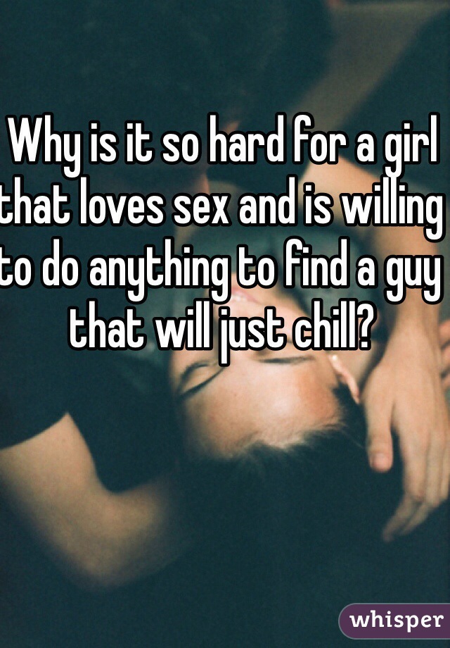 Why is it so hard for a girl that loves sex and is willing to do anything to find a guy that will just chill? 