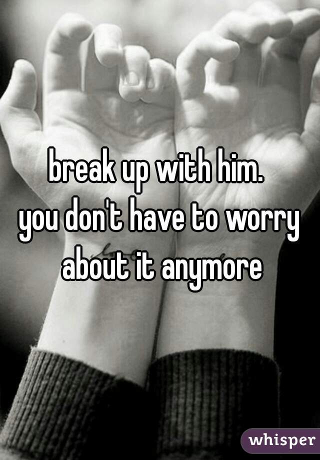 break up with him. 
you don't have to worry about it anymore