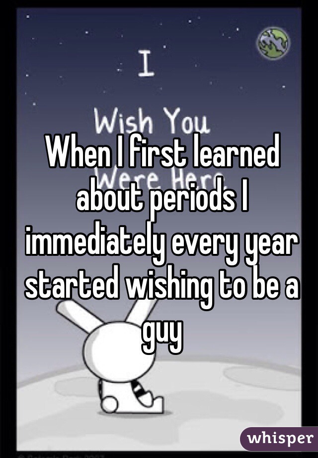 When I first learned about periods I immediately every year started wishing to be a guy