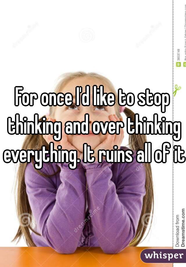 For once I'd like to stop thinking and over thinking everything. It ruins all of it