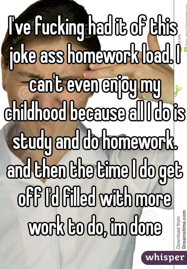 I've fucking had it of this joke ass homework load. I can't even enjoy my childhood because all I do is study and do homework. and then the time I do get off I'd filled with more work to do, im done