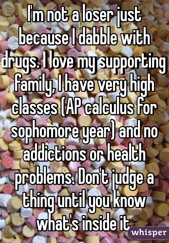 I'm not a loser just because I dabble with drugs. I love my supporting family, I have very high classes (AP calculus for sophomore year) and no addictions or health problems. Don't judge a thing until you know what's inside it.