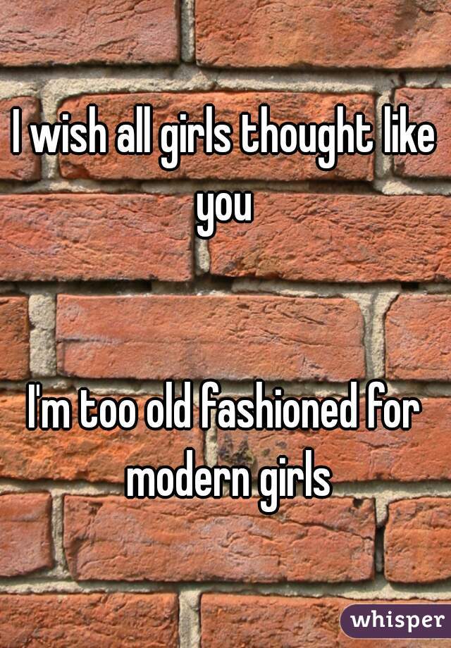 I wish all girls thought like you 


I'm too old fashioned for modern girls