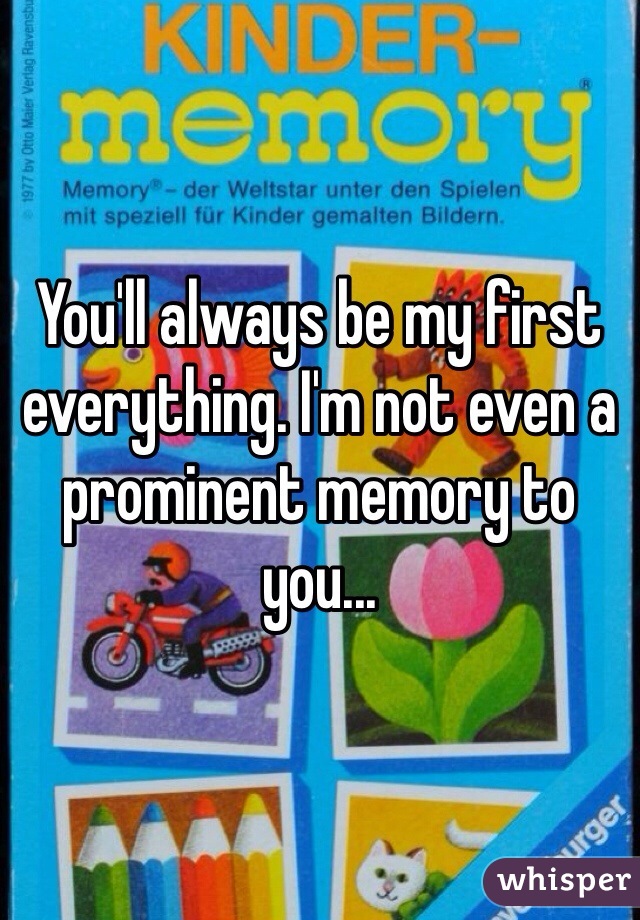 You'll always be my first everything. I'm not even a prominent memory to you...