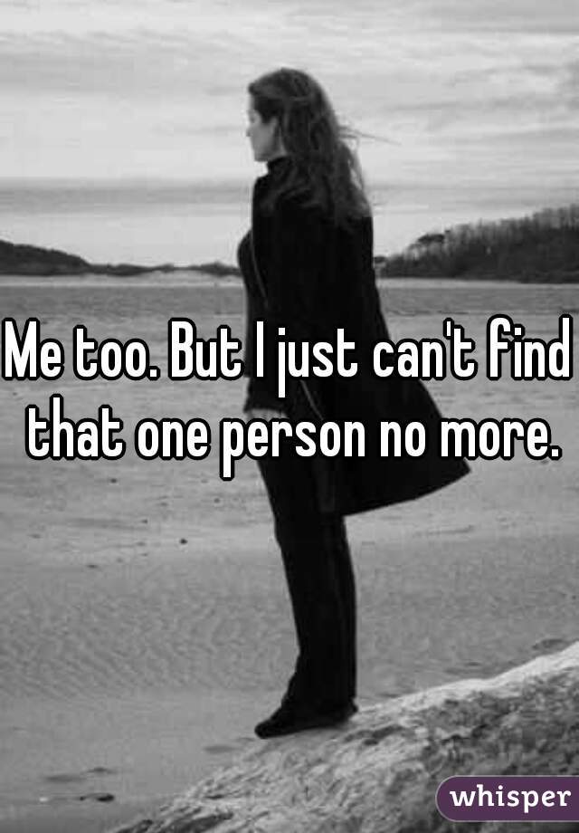 Me too. But I just can't find that one person no more.
