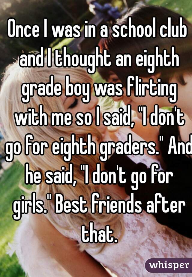 Once I was in a school club and I thought an eighth grade boy was flirting with me so I said, "I don't go for eighth graders." And he said, "I don't go for girls." Best friends after that.