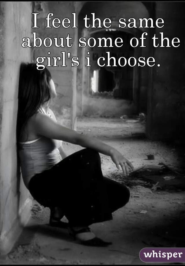 I feel the same about some of the girl's i choose. 