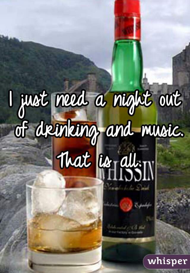 I just need a night out of drinking and music. That is all.