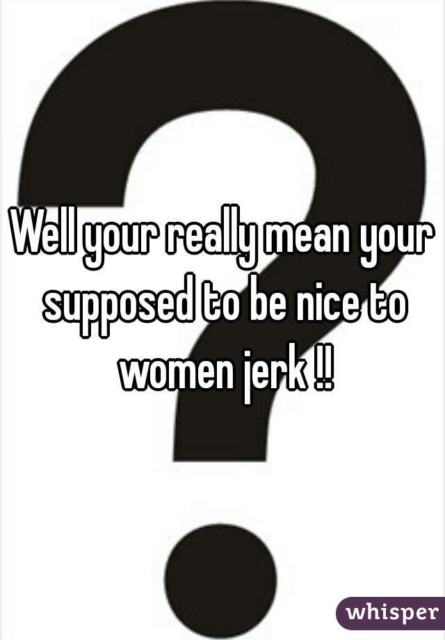 Well your really mean your supposed to be nice to women jerk !!