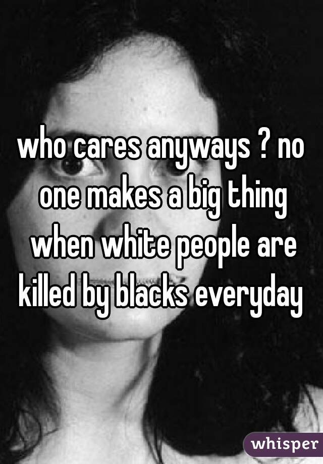 who cares anyways ? no one makes a big thing when white people are killed by blacks everyday 