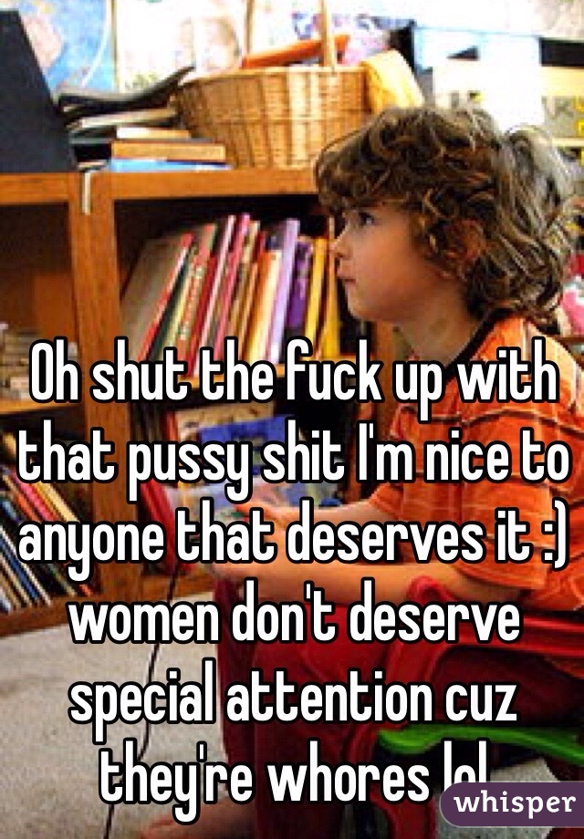 Oh shut the fuck up with that pussy shit I'm nice to anyone that deserves it :) women don't deserve special attention cuz they're whores lol 