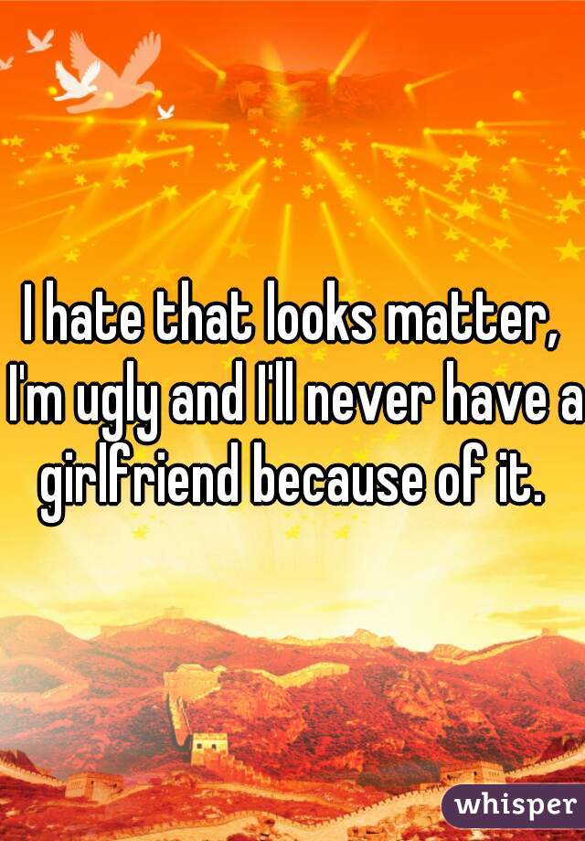 I hate that looks matter, I'm ugly and I'll never have a girlfriend because of it. 