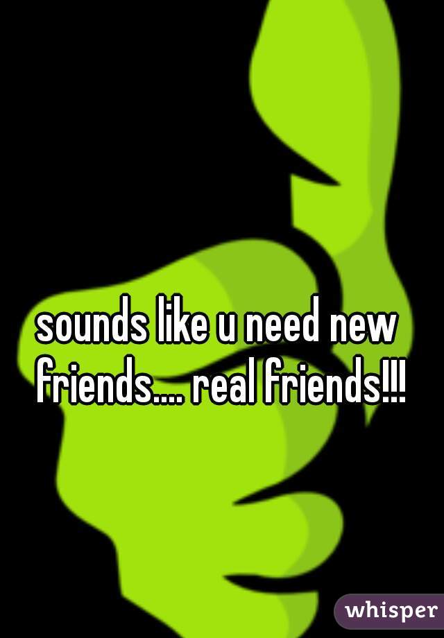 sounds like u need new friends.... real friends!!!