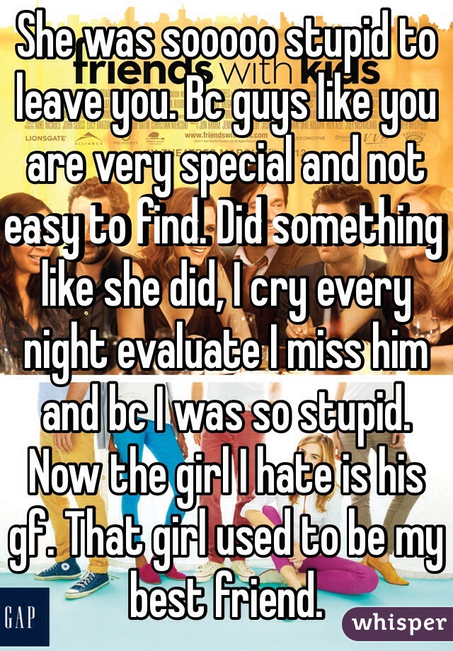 She was sooooo stupid to leave you. Bc guys like you are very special and not easy to find. Did something like she did, I cry every night evaluate I miss him and bc I was so stupid. Now the girl I hate is his gf. That girl used to be my best friend. 