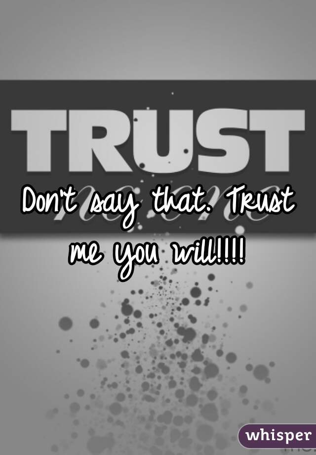 Don't say that. Trust me you will!!!! 