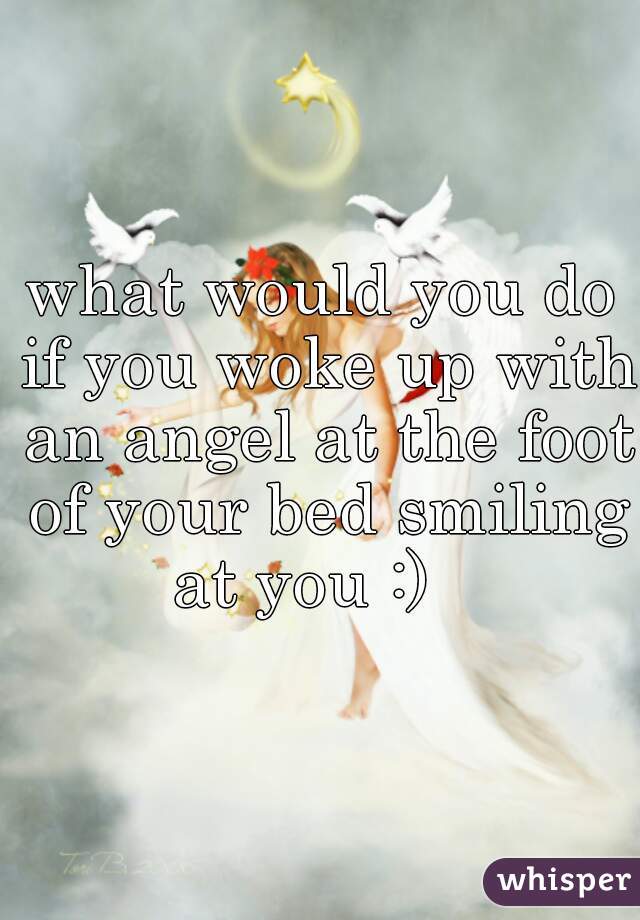 what would you do if you woke up with an angel at the foot of your bed smiling at you :)   