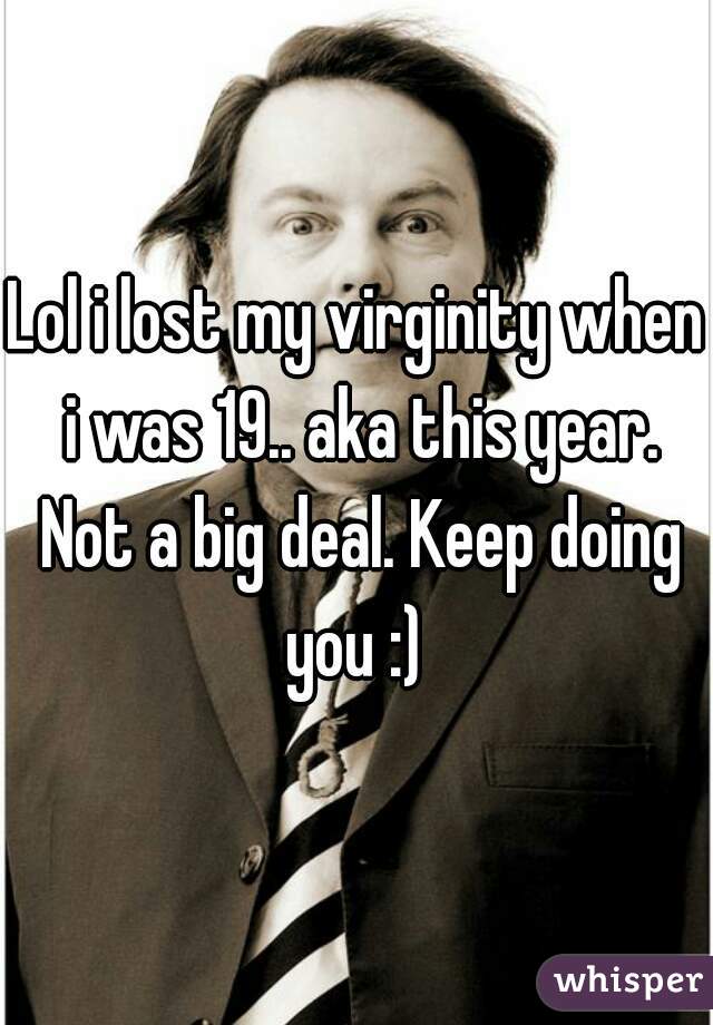Lol i lost my virginity when i was 19.. aka this year. Not a big deal. Keep doing you :) 