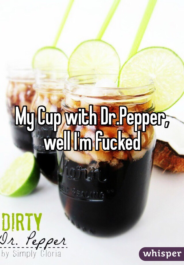 My Cup with Dr.Pepper, well I'm fucked