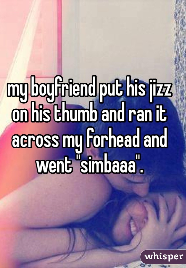 my boyfriend put his jizz on his thumb and ran it across my forhead and went "simbaaa".