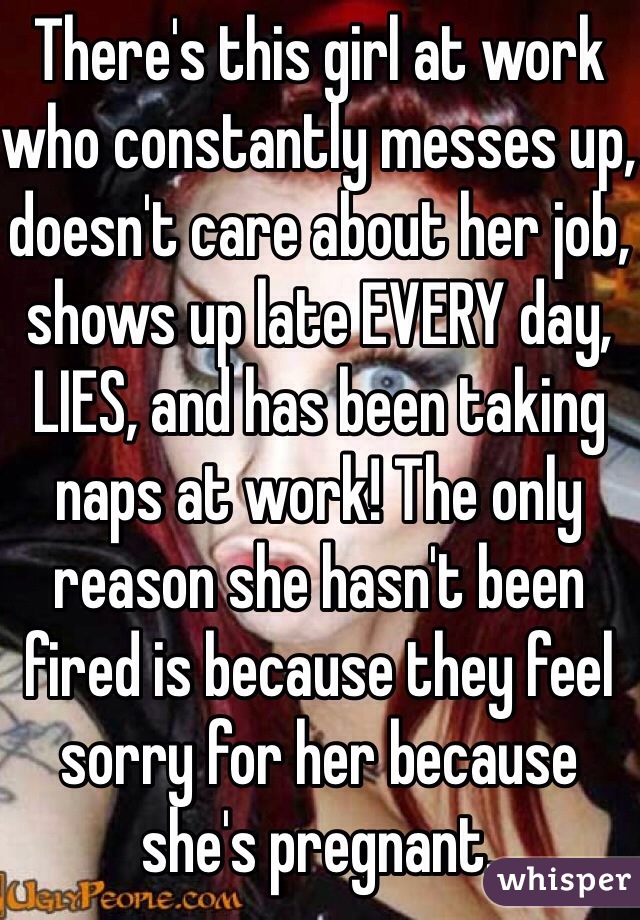 There's this girl at work who constantly messes up, doesn't care about her job, shows up late EVERY day, LIES, and has been taking naps at work! The only reason she hasn't been fired is because they feel sorry for her because she's pregnant.