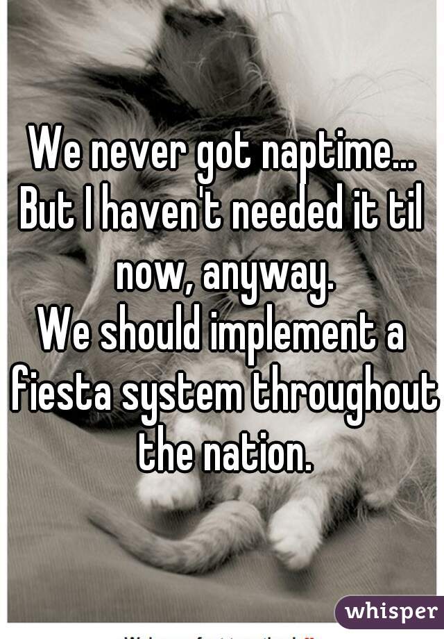 We never got naptime...
But I haven't needed it til now, anyway.
We should implement a fiesta system throughout the nation.