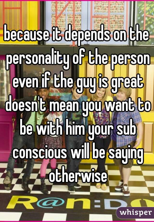 because it depends on the personality of the person even if the guy is great doesn't mean you want to be with him your sub conscious will be saying otherwise