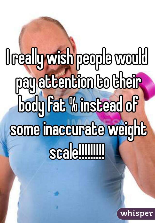 I really wish people would pay attention to their body fat % instead of some inaccurate weight scale!!!!!!!!! 