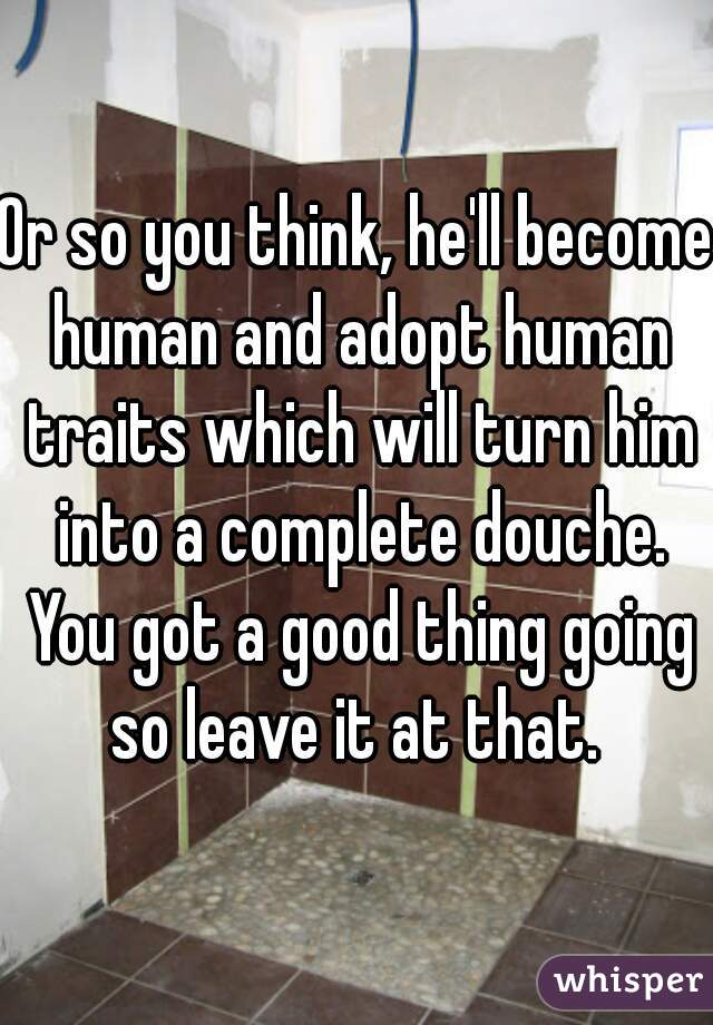 Or so you think, he'll become human and adopt human traits which will turn him into a complete douche. You got a good thing going so leave it at that. 