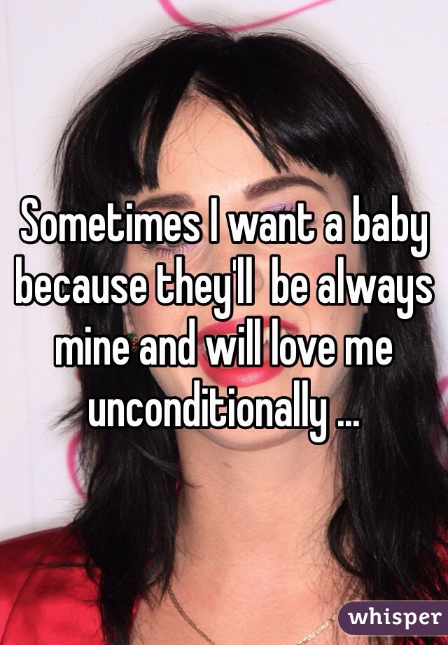 Sometimes I want a baby because they'll  be always mine and will love me unconditionally ... 
