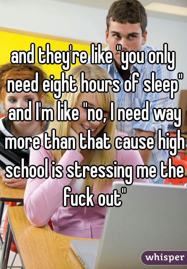 and they're like "you only need eight hours of sleep" and I'm like "no, I need way more than that cause high school is stressing me the fuck out"
