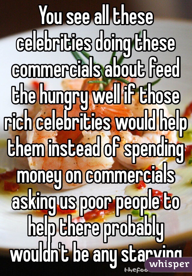 You see all these celebrities doing these commercials about feed the hungry well if those rich celebrities would help them instead of spending money on commercials asking us poor people to help there probably wouldn't be any starving  