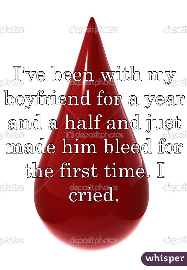 I've been with my boyfriend for a year and a half and just made him bleed for the first time. I cried.