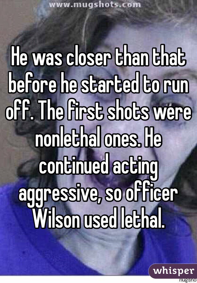 He was closer than that before he started to run off. The first shots were nonlethal ones. He continued acting aggressive, so officer Wilson used lethal.