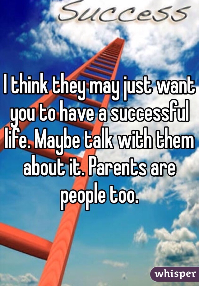 I think they may just want you to have a successful life. Maybe talk with them about it. Parents are people too.