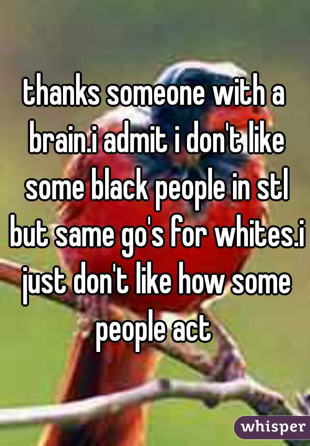 thanks someone with a brain.i admit i don't like some black people in stl but same go's for whites.i just don't like how some people act 