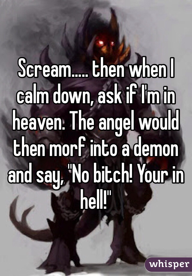 Scream..... then when I calm down, ask if I'm in heaven. The angel would then morf into a demon and say, "No bitch! Your in hell!"