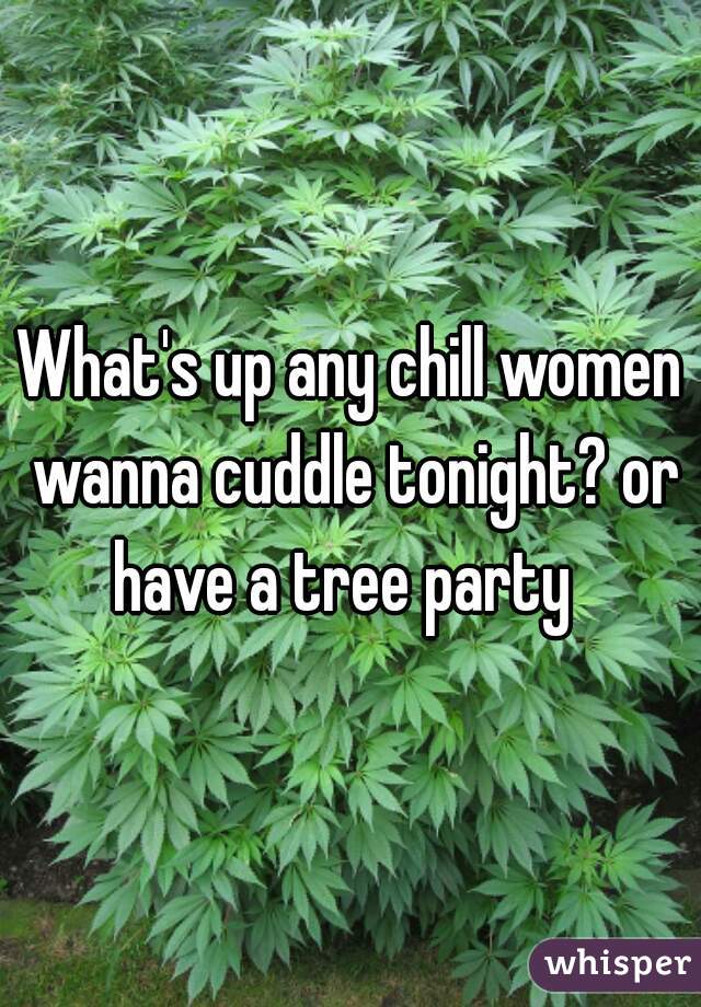 What's up any chill women wanna cuddle tonight? or have a tree party  