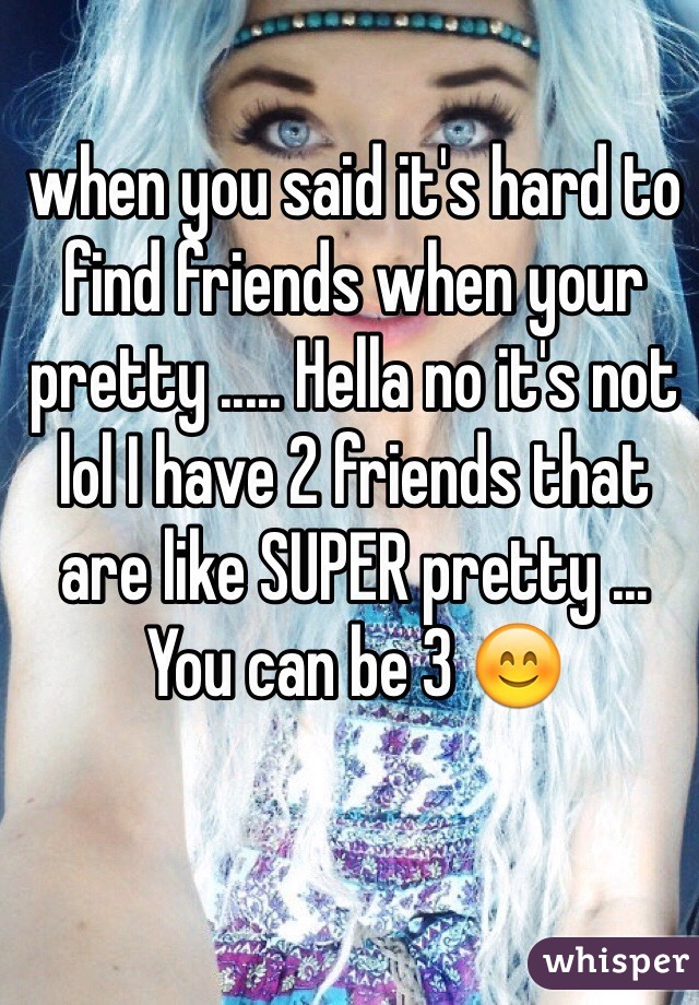 when you said it's hard to find friends when your pretty ..... Hella no it's not lol I have 2 friends that are like SUPER pretty ... You can be 3 😊