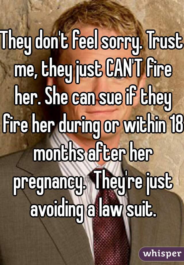 They don't feel sorry. Trust me, they just CAN'T fire her. She can sue if they fire her during or within 18 months after her pregnancy.  They're just avoiding a law suit.