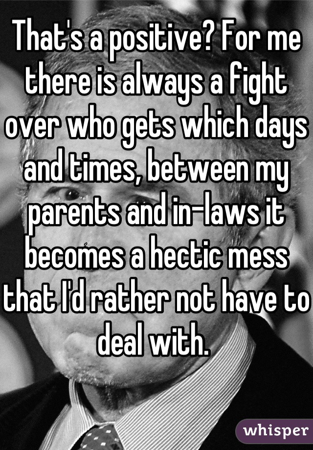 That's a positive? For me there is always a fight over who gets which days and times, between my parents and in-laws it becomes a hectic mess that I'd rather not have to deal with. 