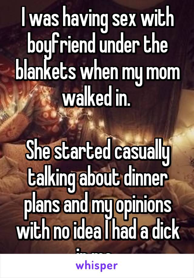 I was having sex with boyfriend under the blankets when my mom walked in. 

She started casually talking about dinner plans and my opinions with no idea I had a dick in me. 