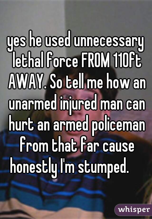 yes he used unnecessary lethal force FROM 110ft AWAY. So tell me how an unarmed injured man can hurt an armed policeman from that far cause honestly I'm stumped.     