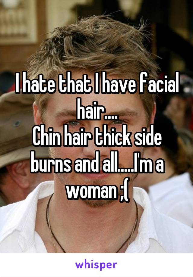 I hate that I have facial hair....
Chin hair thick side burns and all.....I'm a woman ;(