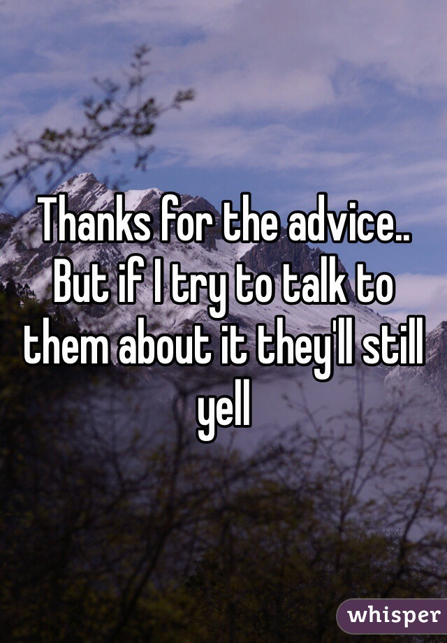 Thanks for the advice.. But if I try to talk to them about it they'll still yell