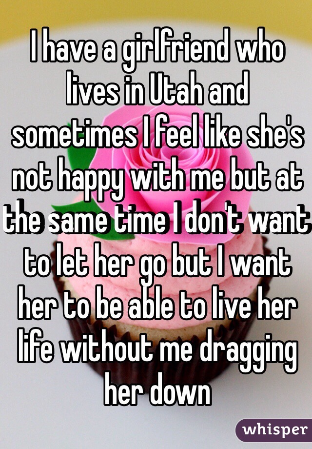 I have a girlfriend who lives in Utah and sometimes I feel like she's not happy with me but at the same time I don't want to let her go but I want her to be able to live her life without me dragging her down 