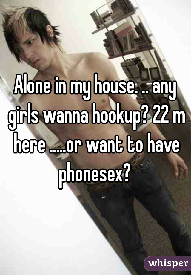 Alone in my house. .. any girls wanna hookup? 22 m here .....or want to have phonesex? 