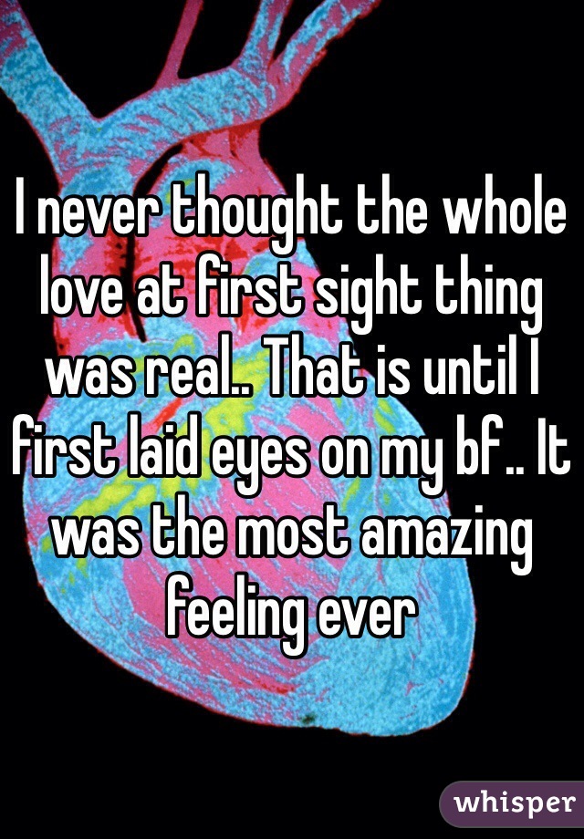 I never thought the whole love at first sight thing was real.. That is until I first laid eyes on my bf.. It was the most amazing feeling ever 