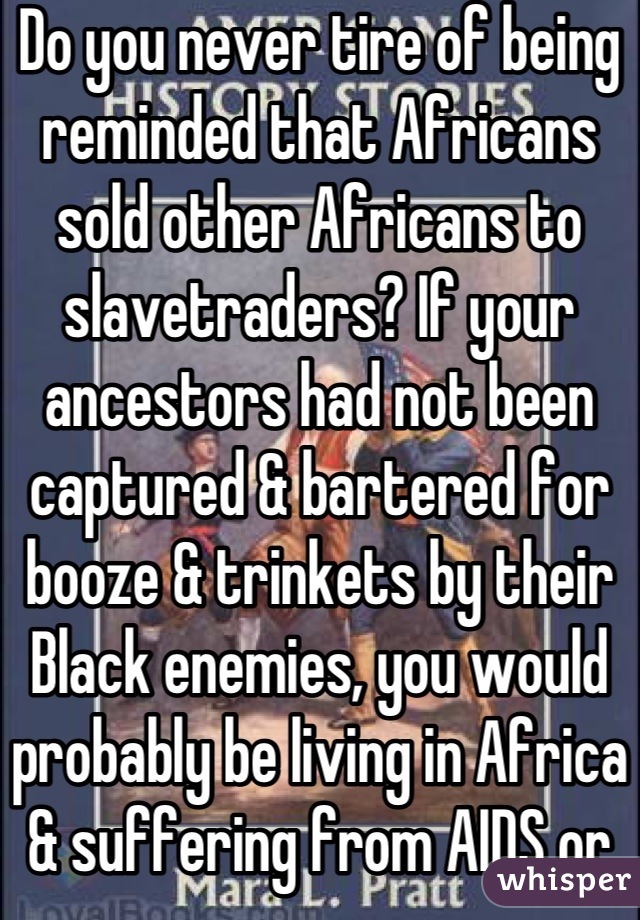 Do you never tire of being reminded that Africans sold other Africans to slavetraders? If your ancestors had not been captured & bartered for booze & trinkets by their Black enemies, you would probably be living in Africa & suffering from AIDS or Ebola. Try to see the good fortune hidden in a rather sad international tragedy. 