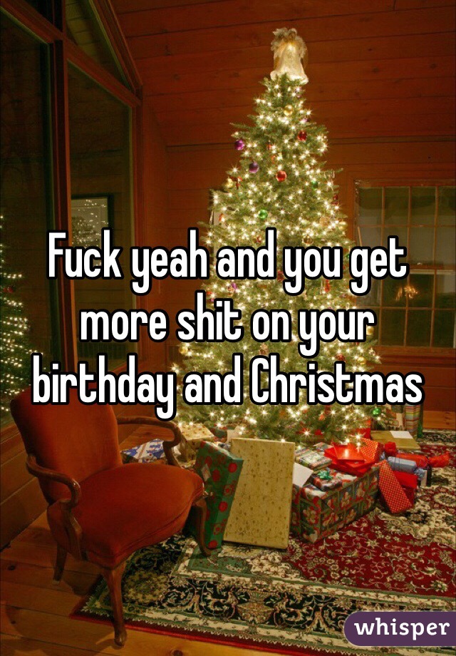 Fuck yeah and you get more shit on your birthday and Christmas 